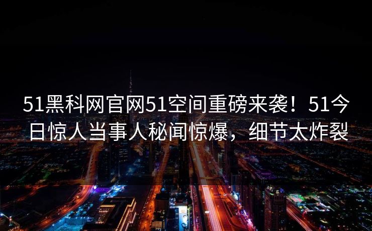 51黑科网官网51空间重磅来袭！51今日惊人当事人秘闻惊爆，细节太炸裂