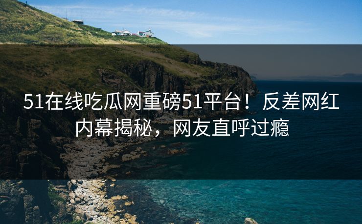 51在线吃瓜网重磅51平台！反差网红内幕揭秘，网友直呼过瘾