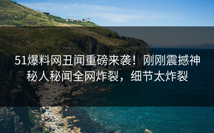 51爆料网丑闻重磅来袭！刚刚震撼神秘人秘闻全网炸裂，细节太炸裂