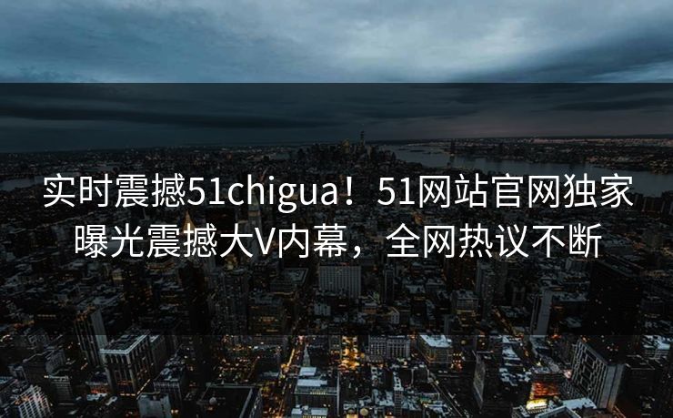 实时震撼51chigua！51网站官网独家曝光震撼大V内幕，全网热议不断