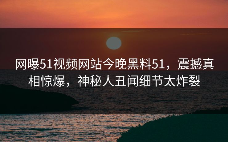 网曝51视频网站今晚黑料51，震撼真相惊爆，神秘人丑闻细节太炸裂