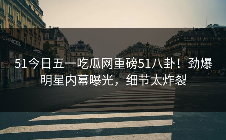 51今日五一吃瓜网重磅51八卦！劲爆明星内幕曝光，细节太炸裂