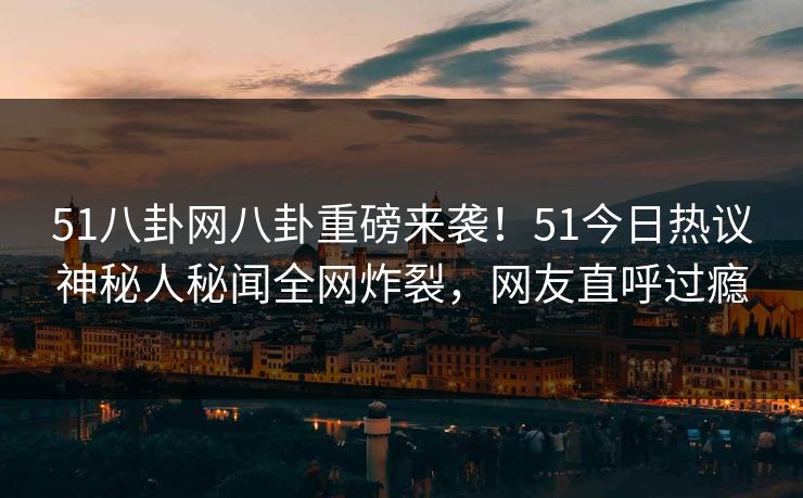 51八卦网八卦重磅来袭！51今日热议神秘人秘闻全网炸裂，网友直呼过瘾