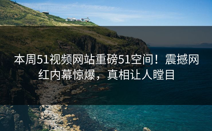 本周51视频网站重磅51空间！震撼网红内幕惊爆，真相让人瞠目
