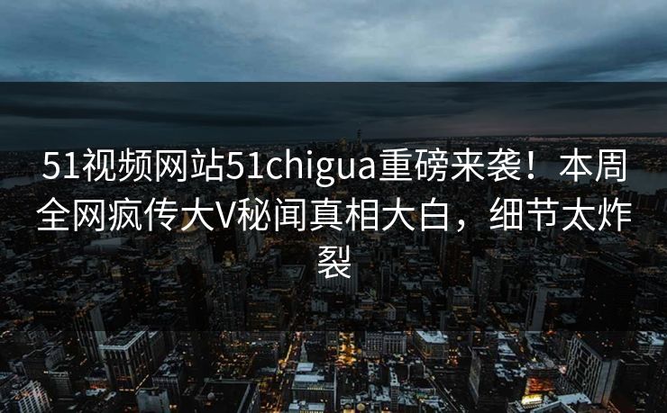 51视频网站51chigua重磅来袭！本周全网疯传大V秘闻真相大白，细节太炸裂