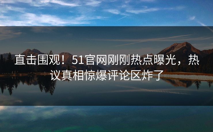 直击围观！51官网刚刚热点曝光，热议真相惊爆评论区炸了