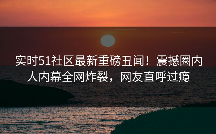 实时51社区最新重磅丑闻！震撼圈内人内幕全网炸裂，网友直呼过瘾