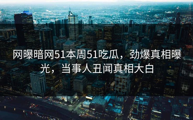 网曝暗网51本周51吃瓜，劲爆真相曝光，当事人丑闻真相大白