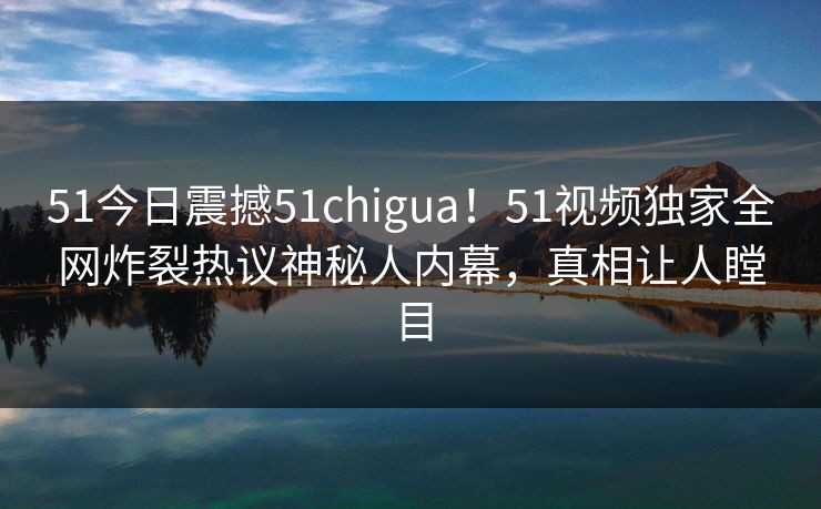 51今日震撼51chigua！51视频独家全网炸裂热议神秘人内幕，真相让人瞠目