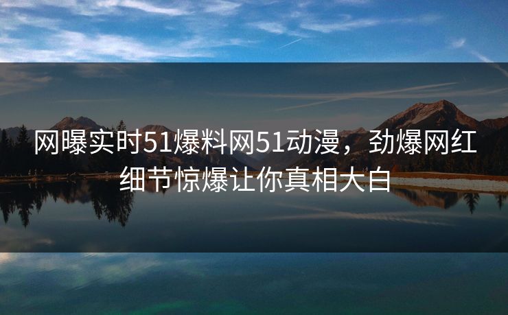 网曝实时51爆料网51动漫，劲爆网红细节惊爆让你真相大白