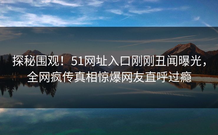 探秘围观！51网址入口刚刚丑闻曝光，全网疯传真相惊爆网友直呼过瘾  第1张