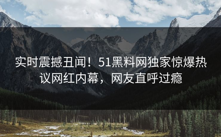实时震撼丑闻！51黑料网独家惊爆热议网红内幕，网友直呼过瘾  第1张