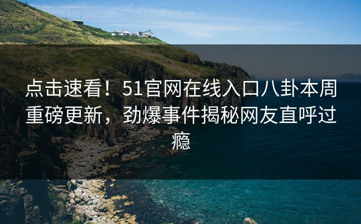 点击速看！51官网在线入口八卦本周重磅更新，劲爆事件揭秘网友直呼过瘾