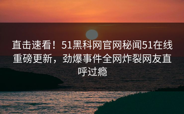直击速看！51黑科网官网秘闻51在线重磅更新，劲爆事件全网炸裂网友直呼过瘾
