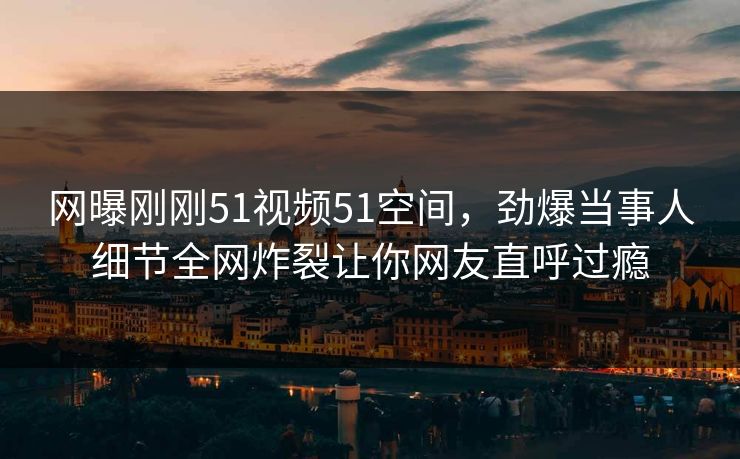 网曝刚刚51视频51空间，劲爆当事人细节全网炸裂让你网友直呼过瘾