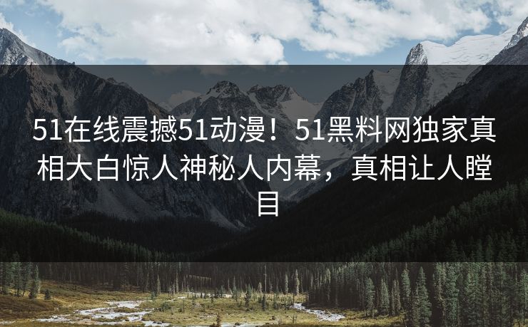 51在线震撼51动漫！51黑料网独家真相大白惊人神秘人内幕，真相让人瞠目