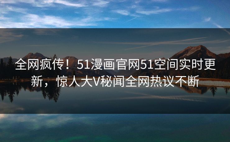 全网疯传！51漫画官网51空间实时更新，惊人大V秘闻全网热议不断  第1张