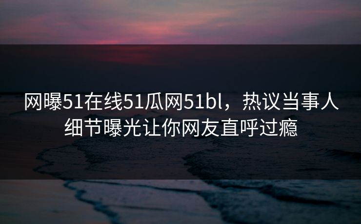 网曝51在线51瓜网51bl，热议当事人细节曝光让你网友直呼过瘾