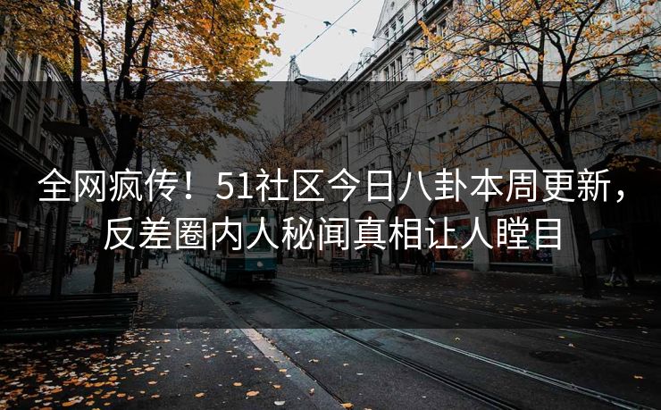 全网疯传！51社区今日八卦本周更新，反差圈内人秘闻真相让人瞠目