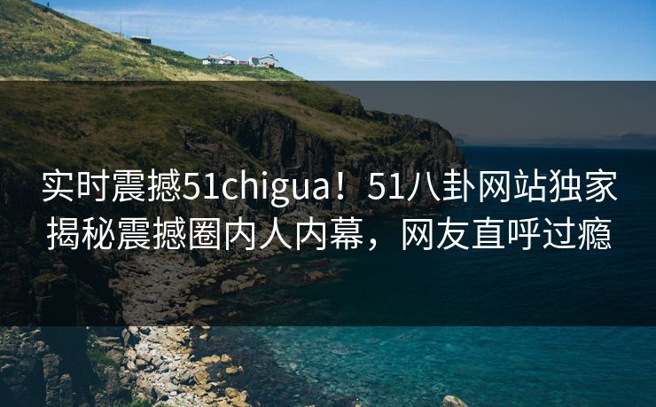 实时震撼51chigua！51八卦网站独家揭秘震撼圈内人内幕，网友直呼过瘾