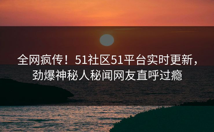 全网疯传！51社区51平台实时更新，劲爆神秘人秘闻网友直呼过瘾