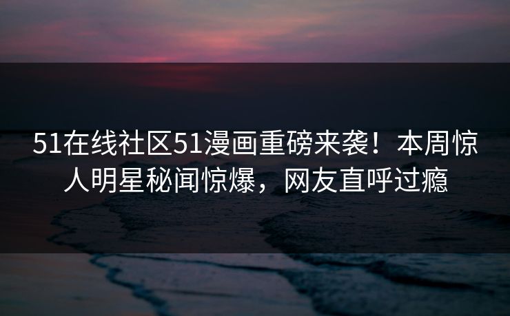 51在线社区51漫画重磅来袭！本周惊人明星秘闻惊爆，网友直呼过瘾
