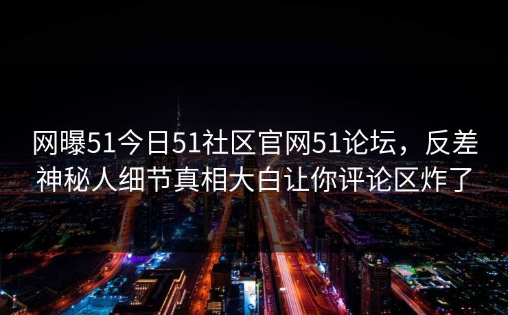 网曝51今日51社区官网51论坛，反差神秘人细节真相大白让你评论区炸了