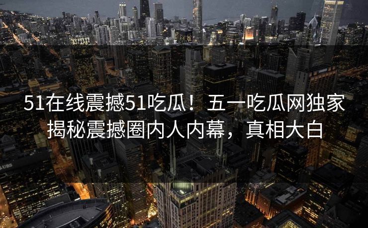 51在线震撼51吃瓜！五一吃瓜网独家揭秘震撼圈内人内幕，真相大白