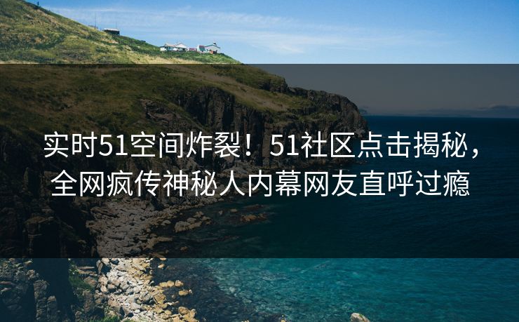 实时51空间炸裂！51社区点击揭秘，全网疯传神秘人内幕网友直呼过瘾