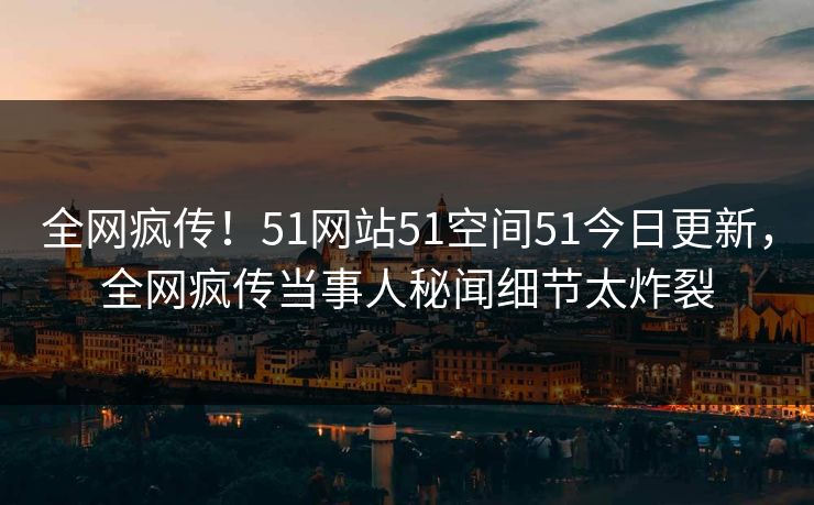 全网疯传！51网站51空间51今日更新，全网疯传当事人秘闻细节太炸裂