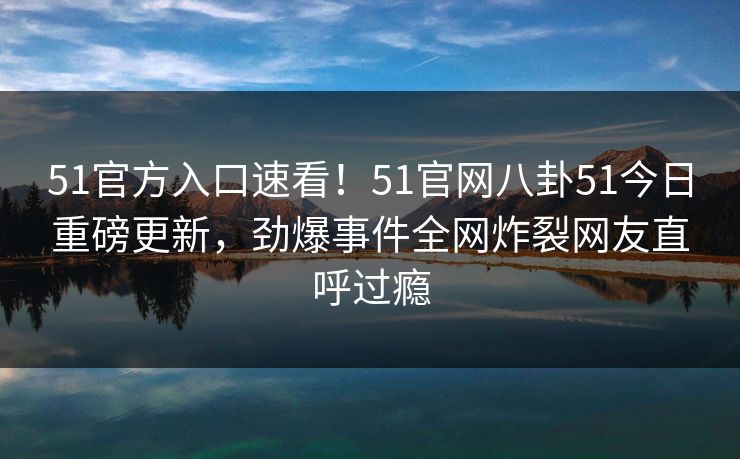 51官方入口速看！51官网八卦51今日重磅更新，劲爆事件全网炸裂网友直呼过瘾