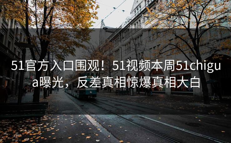 51官方入口围观！51视频本周51chigua曝光，反差真相惊爆真相大白