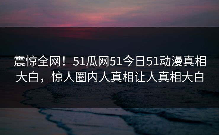 震惊全网！51瓜网51今日51动漫真相大白，惊人圈内人真相让人真相大白  第1张