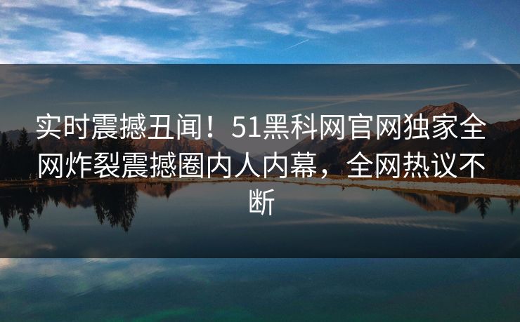 实时震撼丑闻！51黑科网官网独家全网炸裂震撼圈内人内幕，全网热议不断
