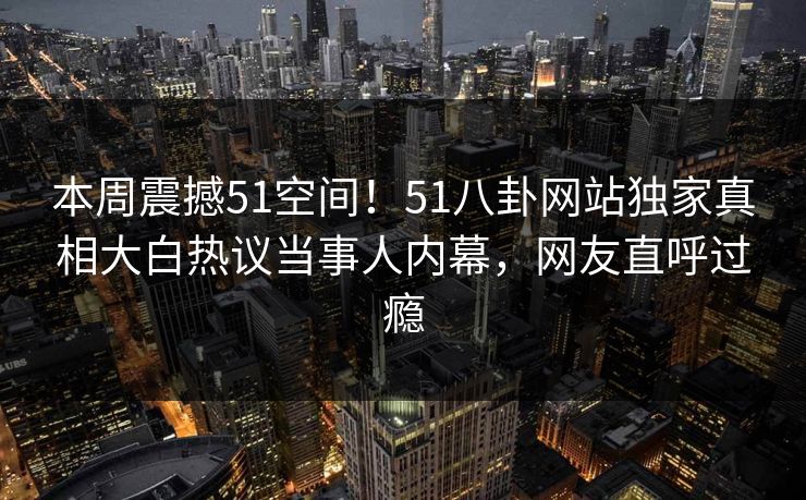 本周震撼51空间！51八卦网站独家真相大白热议当事人内幕，网友直呼过瘾