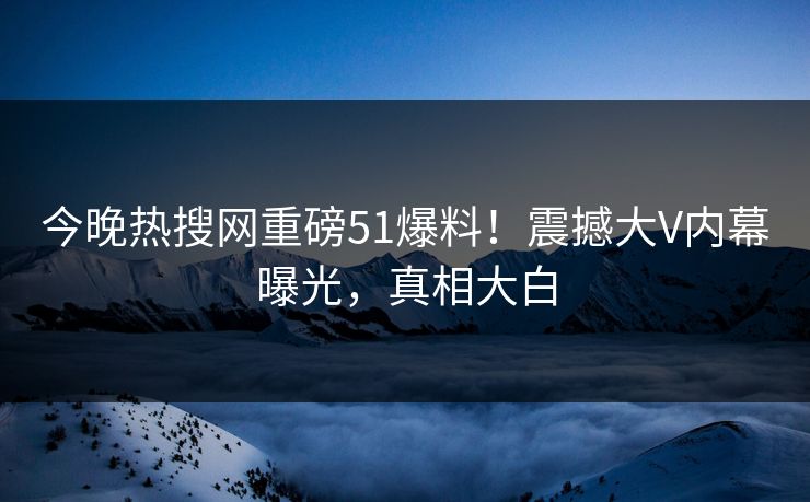 今晚热搜网重磅51爆料！震撼大V内幕曝光，真相大白  第1张