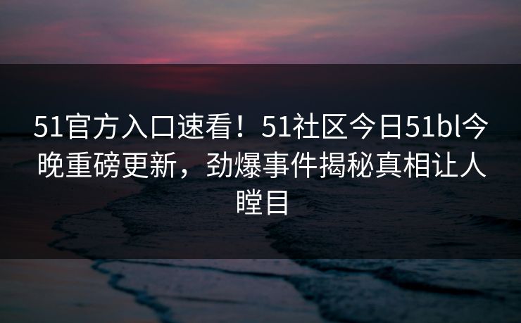 51官方入口速看！51社区今日51bl今晚重磅更新，劲爆事件揭秘真相让人瞠目