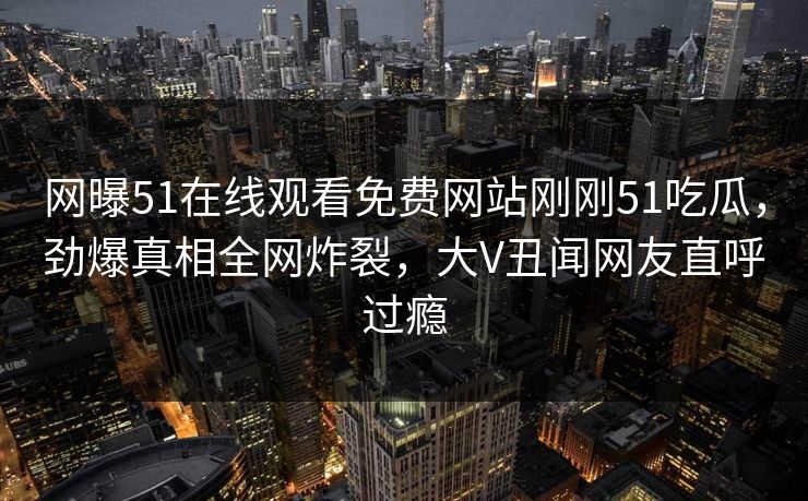 网曝51在线观看免费网站刚刚51吃瓜，劲爆真相全网炸裂，大V丑闻网友直呼过瘾  第1张