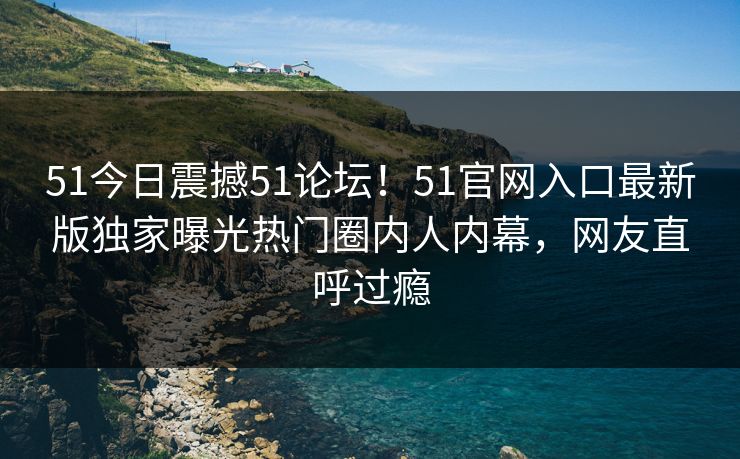 51今日震撼51论坛！51官网入口最新版独家曝光热门圈内人内幕，网友直呼过瘾  第1张