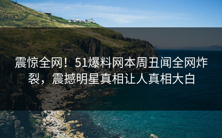震惊全网！51爆料网本周丑闻全网炸裂，震撼明星真相让人真相大白