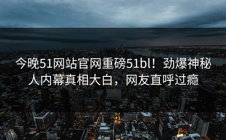 今晚51网站官网重磅51bl！劲爆神秘人内幕真相大白，网友直呼过瘾