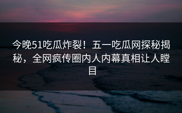 今晚51吃瓜炸裂！五一吃瓜网探秘揭秘，全网疯传圈内人内幕真相让人瞠目