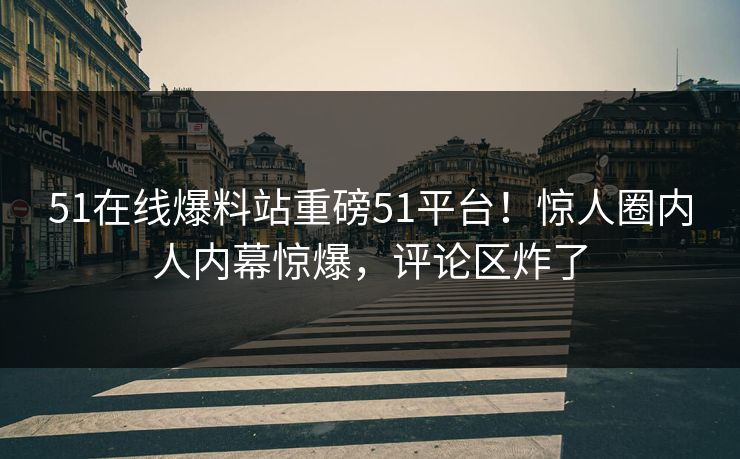 51在线爆料站重磅51平台！惊人圈内人内幕惊爆，评论区炸了