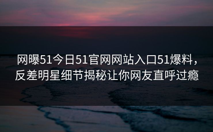 网曝51今日51官网网站入口51爆料，反差明星细节揭秘让你网友直呼过瘾  第1张