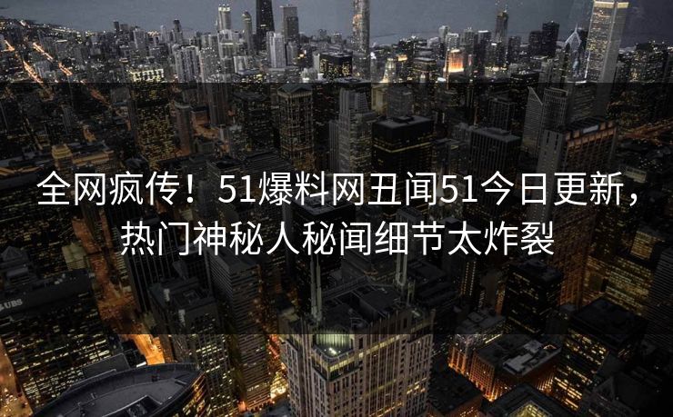全网疯传！51爆料网丑闻51今日更新，热门神秘人秘闻细节太炸裂