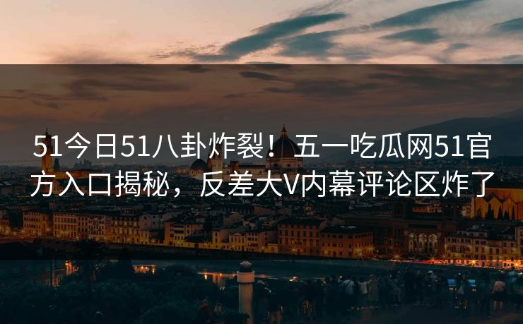 51今日51八卦炸裂！五一吃瓜网51官方入口揭秘，反差大V内幕评论区炸了