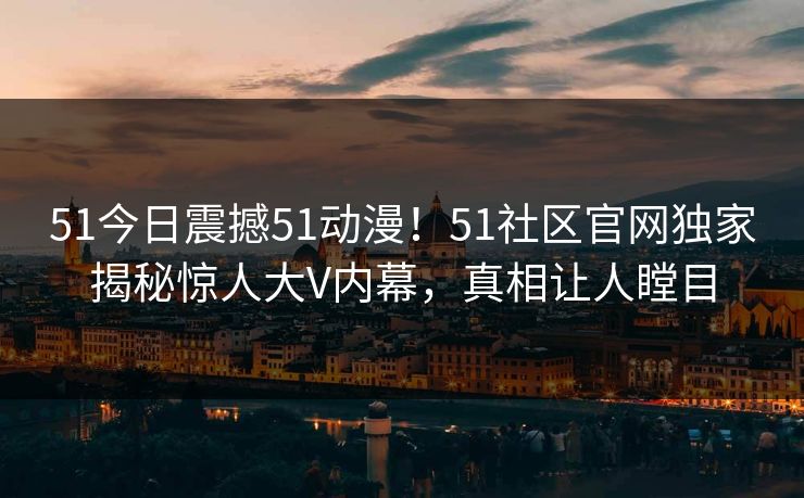 51今日震撼51动漫！51社区官网独家揭秘惊人大V内幕，真相让人瞠目