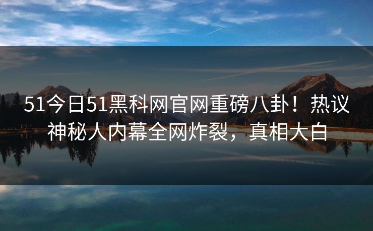 51今日51黑科网官网重磅八卦！热议神秘人内幕全网炸裂，真相大白  第1张