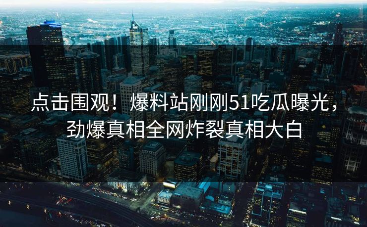 点击围观！爆料站刚刚51吃瓜曝光，劲爆真相全网炸裂真相大白