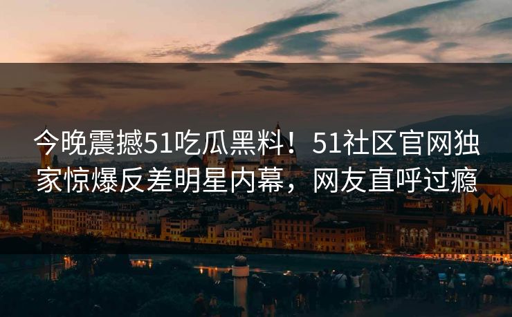 今晚震撼51吃瓜黑料！51社区官网独家惊爆反差明星内幕，网友直呼过瘾  第1张